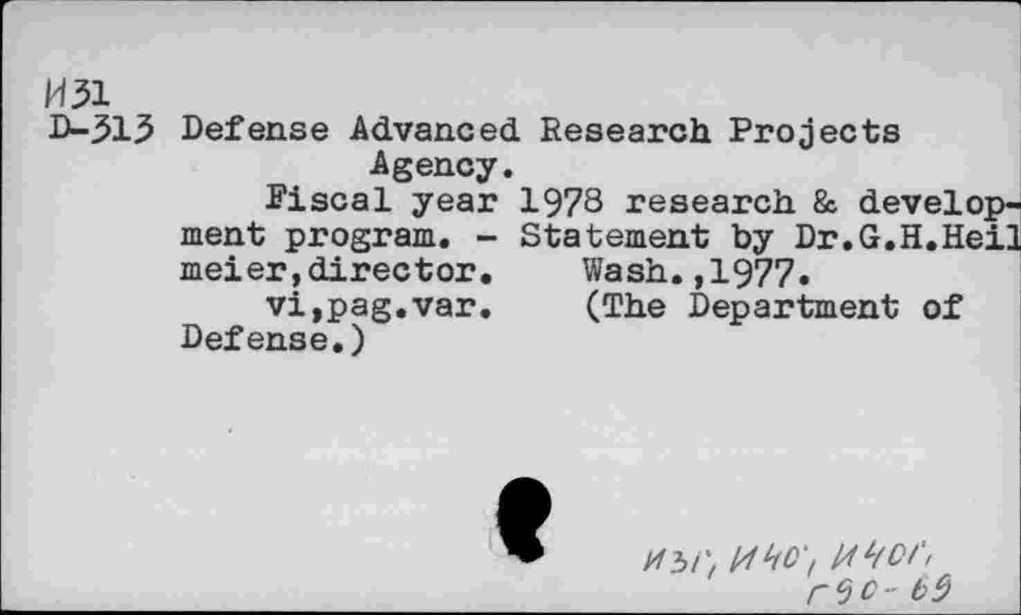 ﻿W31
D-313 Defense Advanced Research Projects Agency.
Fiscal year 1978 research & development program. - Statement by Dr.G.H.Heil meier,director.	Wash.,1977.
vi,pag.var.	(The Department of
Defense.)
t>9